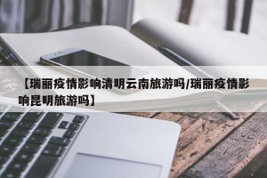 【瑞丽疫情影响清明云南旅游吗/瑞丽疫情影响昆明旅游吗】