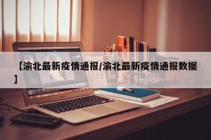 【渝北最新疫情通报/渝北最新疫情通报数据】