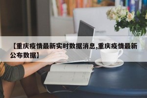 【重庆疫情最新实时数据消息,重庆疫情最新公布数据】
