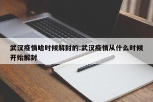 武汉疫情啥时候解封的:武汉疫情从什么时候开始解封