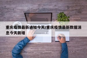 重庆疫情最新通知今天/重庆疫情最新数据消息今天新增