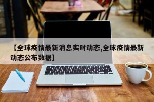 【全球疫情最新消息实时动态,全球疫情最新动态公布数据】
