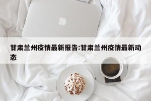 甘肃兰州疫情最新报告:甘肃兰州疫情最新动态