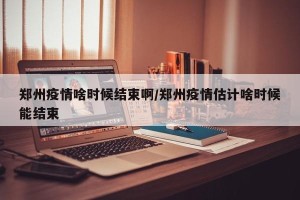 郑州疫情啥时候结束啊/郑州疫情估计啥时候能结束