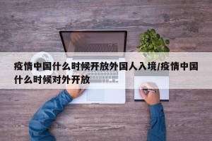 疫情中国什么时候开放外国人入境/疫情中国什么时候对外开放