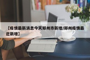 【疫情最新消息今天郑州市新增/郑州疫情最近新增】