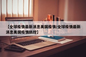 【全球疫情最新消息美国疫情/全球疫情最新消息美国疫情防控】