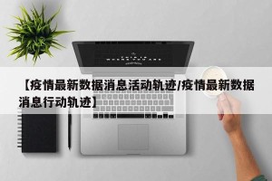 【疫情最新数据消息活动轨迹/疫情最新数据消息行动轨迹】