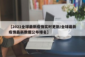 【2021全球最新疫情实时更新/全球最新疫情最新数据公布排名】