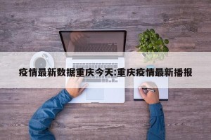 疫情最新数据重庆今天:重庆疫情最新播报