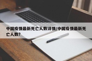 中国疫情最新死亡人数详情/中国疫情最新死亡人数?