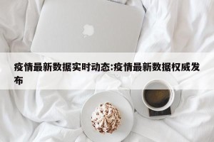 疫情最新数据实时动态:疫情最新数据权威发布