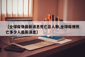 【全球疫情最新消息死亡总人数,全球疫情死亡多少人最新消息】