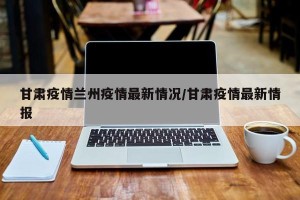 甘肃疫情兰州疫情最新情况/甘肃疫情最新情报