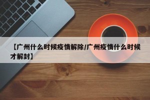 【广州什么时候疫情解除/广州疫情什么时候才解封】