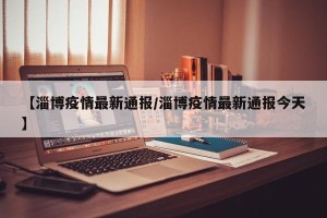 【淄博疫情最新通报/淄博疫情最新通报今天】