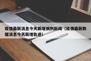 疫情最新消息今天新增病例新闻（疫情最新数据消息今天新增轨迹）