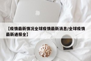 【疫情最新情况全球疫情最新消息/全球疫情最新通报全】