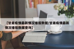 【甘肃疫情最新情况播报数据/甘肃疫情最新情况播报数据查询】