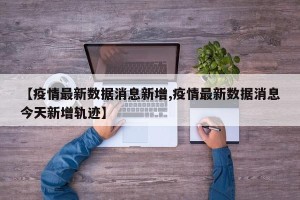 【疫情最新数据消息新增,疫情最新数据消息今天新增轨迹】