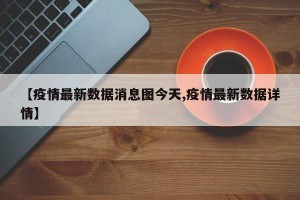 【疫情最新数据消息图今天,疫情最新数据详情】