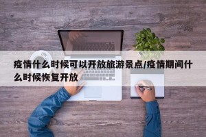 疫情什么时候可以开放旅游景点/疫情期间什么时候恢复开放