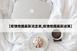 【疫情地图最新消息表,疫情地图最新进展】