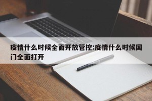 疫情什么时候全面开放管控:疫情什么时候国门全面打开
