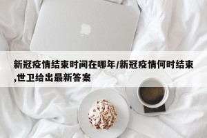 新冠疫情结束时间在哪年/新冠疫情何时结束,世卫给出最新答案