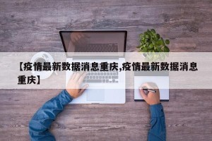【疫情最新数据消息重庆,疫情最新数据消息 重庆】