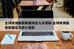 全球疫情最新数据消息几点更新:全球疫情最新数据信息统计更新