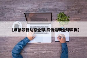 【疫情最新动态全球,疫情最新全球数据】