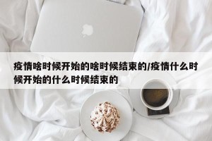疫情啥时候开始的啥时候结束的/疫情什么时候开始的什么时候结束的