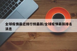 全球疫情最近排行榜最新/全球疫情最新排名消息
