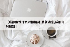 【成都疫情什么时候解封,最新消息,成都何时解封】