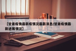 【甘肃疫情最新疫情况最新消息/甘肃疫情最新进展情况】