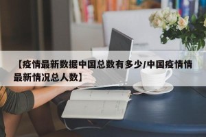 【疫情最新数据中国总数有多少/中国疫情情最新情况总人数】