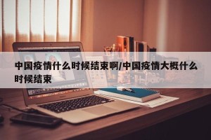 中国疫情什么时候结束啊/中国疫情大概什么时候结束