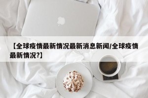 【全球疫情最新情况最新消息新闻/全球疫情最新情况?】