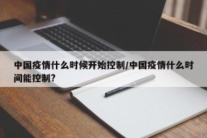 中国疫情什么时候开始控制/中国疫情什么时间能控制?