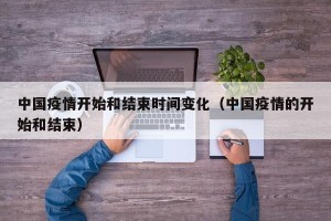 中国疫情开始和结束时间变化（中国疫情的开始和结束）