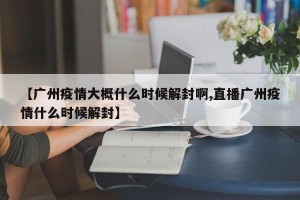 【广州疫情大概什么时候解封啊,直播广州疫情什么时候解封】