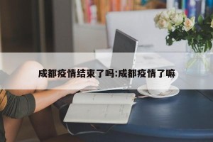 成都疫情结束了吗:成都疫情了嘛