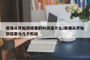 疫情从开始到结束的时间是什么/疫情从开始到结束分几个阶段