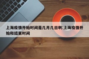 上海疫情开始时间是几月几日啊:上海疫情开始和结束时间
