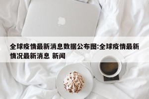 全球疫情最新消息数据公布图:全球疫情最新情况最新消息 新闻