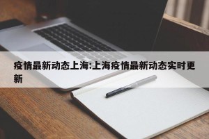 疫情最新动态上海:上海疫情最新动态实时更新