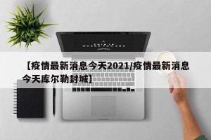 【疫情最新消息今天2021/疫情最新消息今天库尔勒封城】