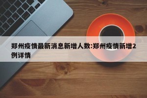 郑州疫情最新消息新增人数:郑州疫情新增2例详情