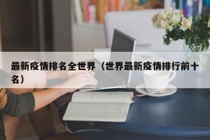 最新疫情排名全世界（世界最新疫情排行前十名）